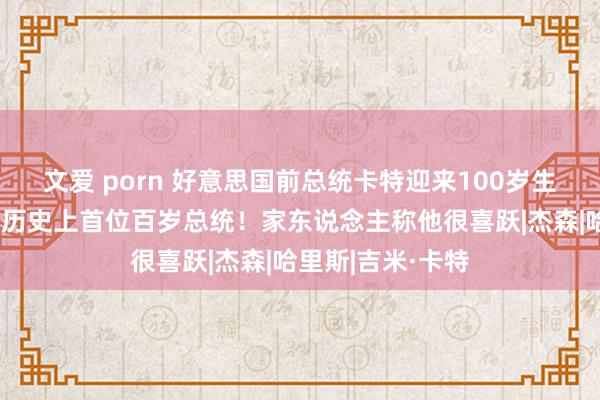 文爱 porn 好意思国前总统卡特迎来100岁生日，成好意思国历史上首位百岁总统！家东说念主称他很喜跃|杰森|哈里斯|吉米·卡特