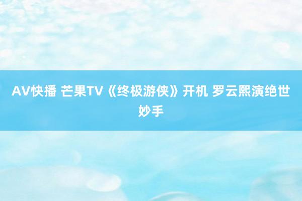 AV快播 芒果TV《终极游侠》开机 罗云熙演绝世妙手