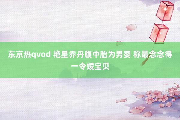 东京热qvod 艳星乔丹腹中胎为男婴 称最念念得一令嫒宝贝