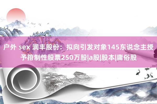 户外 sex 润丰股份：拟向引发对象145东说念主授予箝制性股票250万股|a股|股本|庸俗股