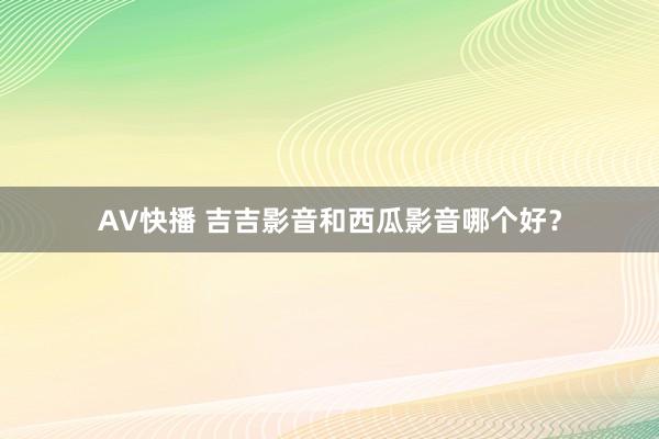 AV快播 吉吉影音和西瓜影音哪个好？