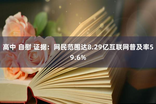 高中 自慰 证据：网民范围达8.29亿互联网普及率59.6%