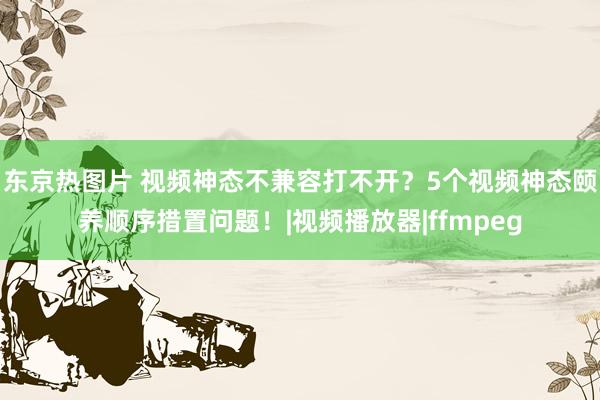 东京热图片 视频神态不兼容打不开？5个视频神态颐养顺序措置问题！|视频播放器|ffmpeg