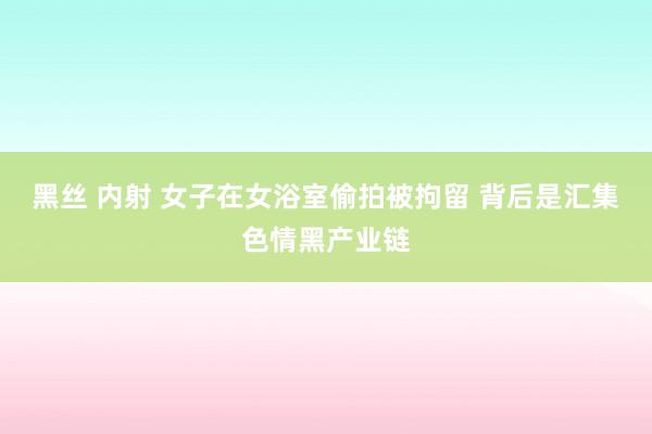 黑丝 内射 女子在女浴室偷拍被拘留 背后是汇集色情黑产业链