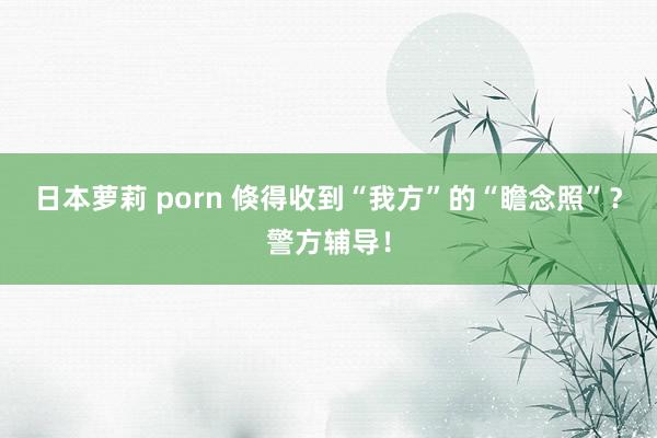 日本萝莉 porn 倏得收到“我方”的“瞻念照”？警方辅导！