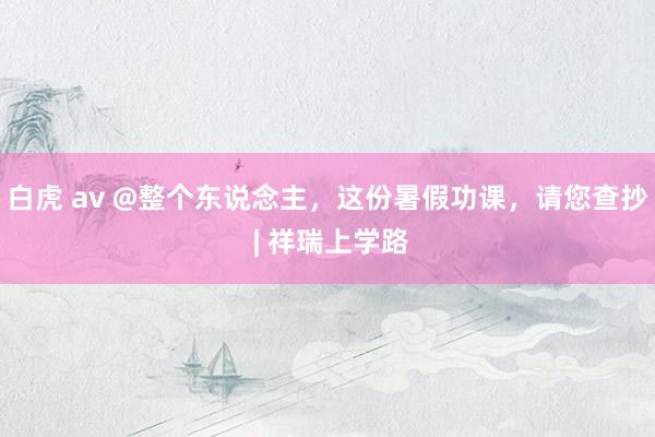 白虎 av @整个东说念主，这份暑假功课，请您查抄 | 祥瑞上学路