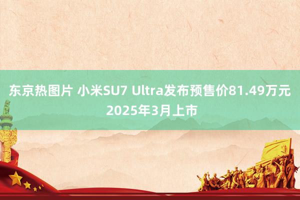 东京热图片 小米SU7 Ultra发布预售价81.49万元 2025年3月上市