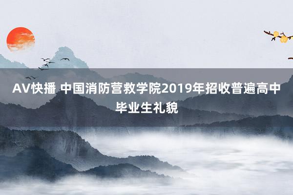 AV快播 中国消防营救学院2019年招收普遍高中毕业生礼貌