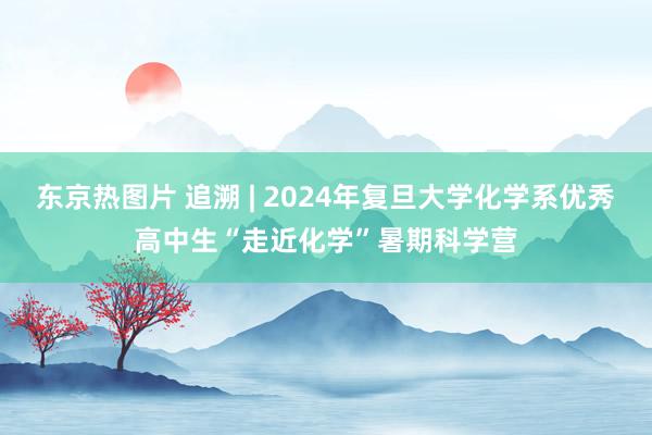 东京热图片 追溯 | 2024年复旦大学化学系优秀高中生“走近化学”暑期科学营