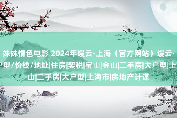 妹妹情色电影 2024年缦云·上海（官方网站）缦云·上海楼盘测评/户型/价钱/地址|住房|契税|宝山|金山|二手房|大户型|上海市|房地产计谋