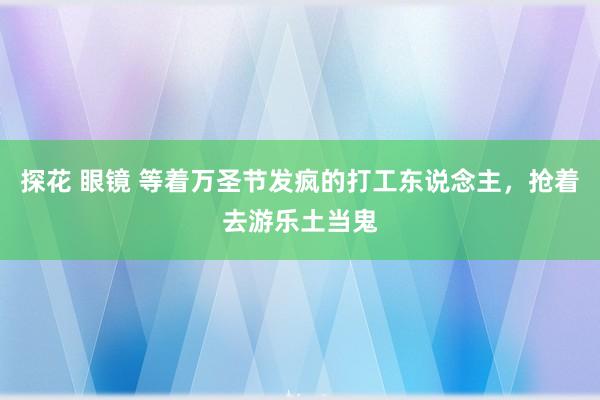 探花 眼镜 等着万圣节发疯的打工东说念主，抢着去游乐土当鬼