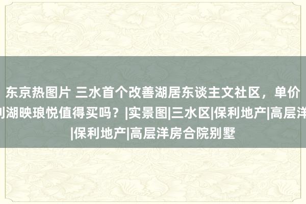 东京热图片 三水首个改善湖居东谈主文社区，单价9字头，保利湖映琅悦值得买吗？|实景图|三水区|保利地产|高层洋房合院别墅