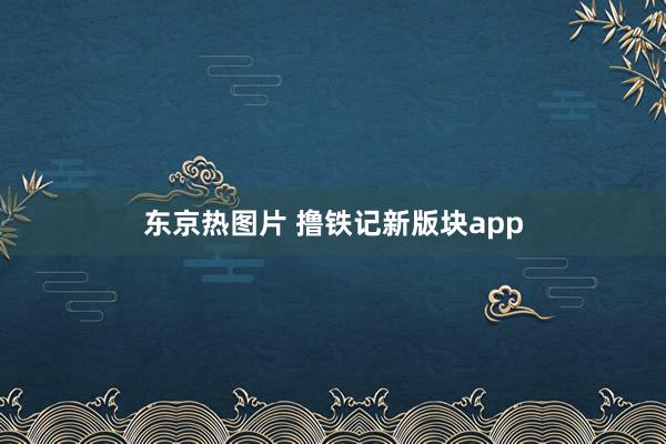 东京热图片 撸铁记新版块app