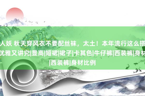 人妖 秋天穿风衣不要配丝袜，太土！本年流行这么搭配，优雅又讲究|显高|短裙|裙子|卡其色|牛仔裤|西装裤|身材比例