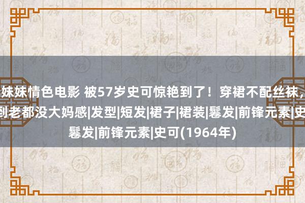 妹妹情色电影 被57岁史可惊艳到了！穿裙不配丝袜，头发微卷，到老都没大妈感|发型|短发|裙子|裙装|鬈发|前锋元素|史可(1964年)