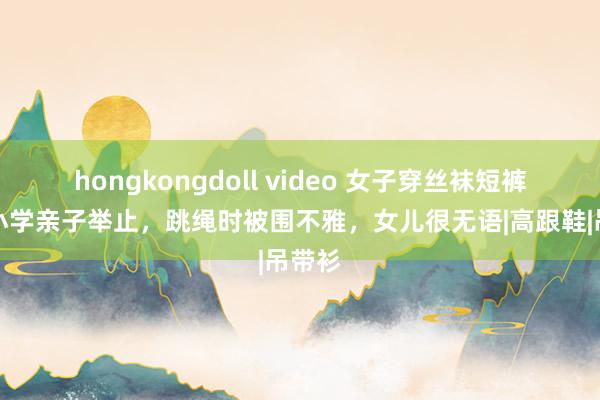 hongkongdoll video 女子穿丝袜短裤进入小学亲子举止，跳绳时被围不雅，女儿很无语|高跟鞋|吊带衫