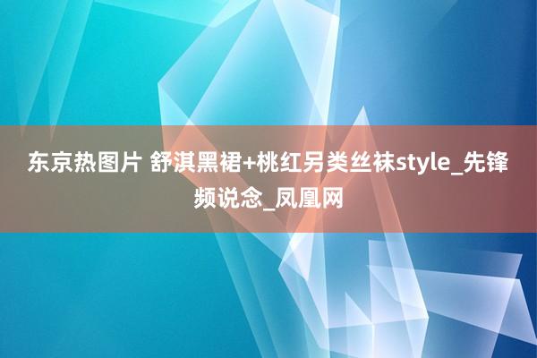 东京热图片 舒淇黑裙+桃红另类丝袜style_先锋频说念_凤凰网