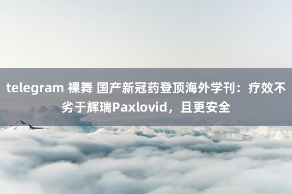 telegram 裸舞 国产新冠药登顶海外学刊：疗效不劣于辉瑞Paxlovid，且更安全