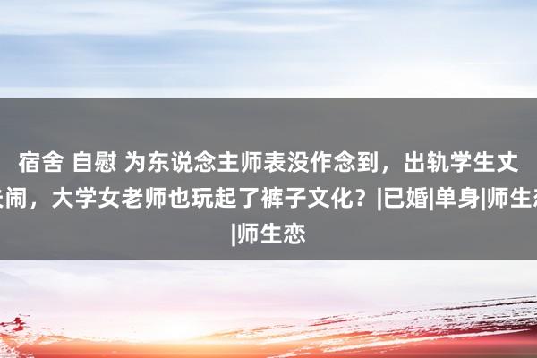 宿舍 自慰 为东说念主师表没作念到，出轨学生丈夫闹，大学女老师也玩起了裤子文化？|已婚|单身|师生恋