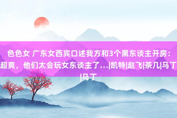 色色女 广东女西宾口述我方和3个黑东谈主开房：超爽，他们太会玩女东谈主了…|凯特|赵飞|茶几|马丁