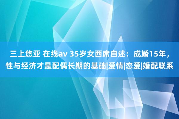 三上悠亚 在线av 35岁女西席自述：成婚15年，性与经济才是配偶长期的基础|爱情|恋爱|婚配联系