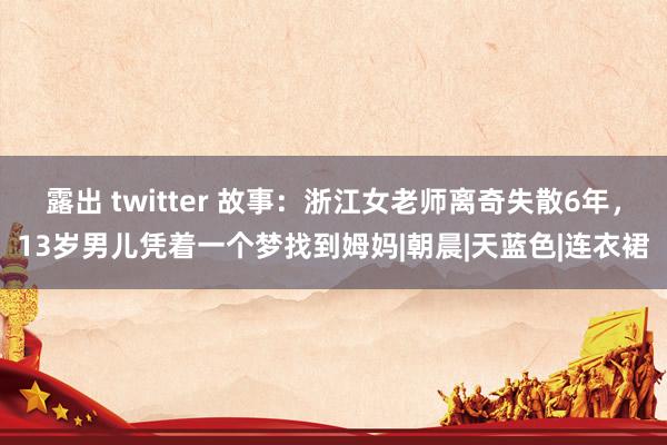 露出 twitter 故事：浙江女老师离奇失散6年，13岁男儿凭着一个梦找到姆妈|朝晨|天蓝色|连衣裙