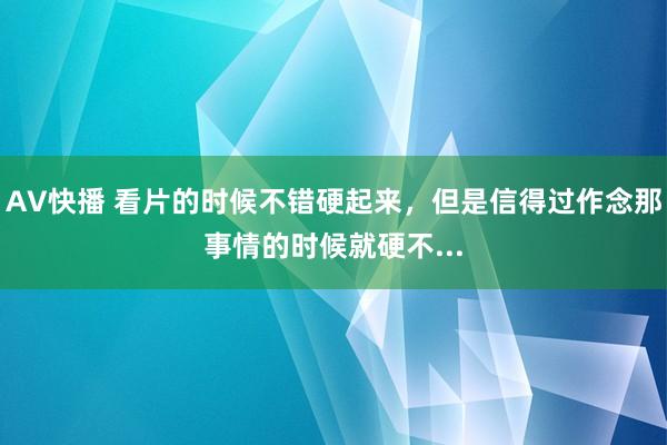 AV快播 看片的时候不错硬起来，但是信得过作念那事情的时候就硬不...