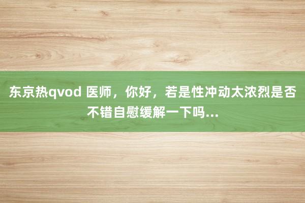 东京热qvod 医师，你好，若是性冲动太浓烈是否不错自慰缓解一下吗...