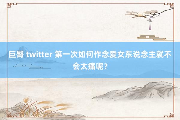 巨臀 twitter 第一次如何作念爱女东说念主就不会太痛呢？