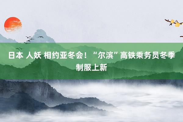 日本 人妖 相约亚冬会！“尔滨”高铁乘务员冬季制服上新