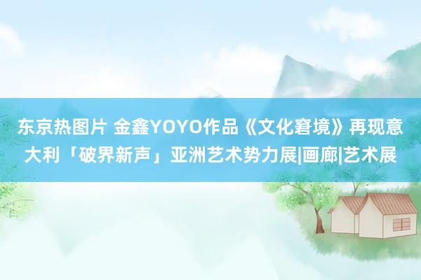 东京热图片 金鑫YOYO作品《文化窘境》再现意大利「破界新声」亚洲艺术势力展|画廊|艺术展