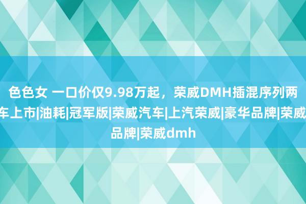 色色女 一口价仅9.98万起，荣威DMH插混序列两款新车上市|油耗|冠军版|荣威汽车|上汽荣威|豪华品牌|荣威dmh