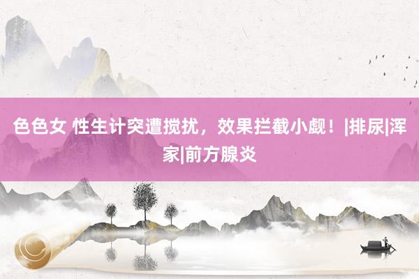 色色女 性生计突遭搅扰，效果拦截小觑！|排尿|浑家|前方腺炎