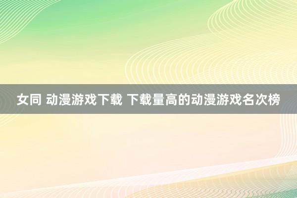 女同 动漫游戏下载 下载量高的动漫游戏名次榜