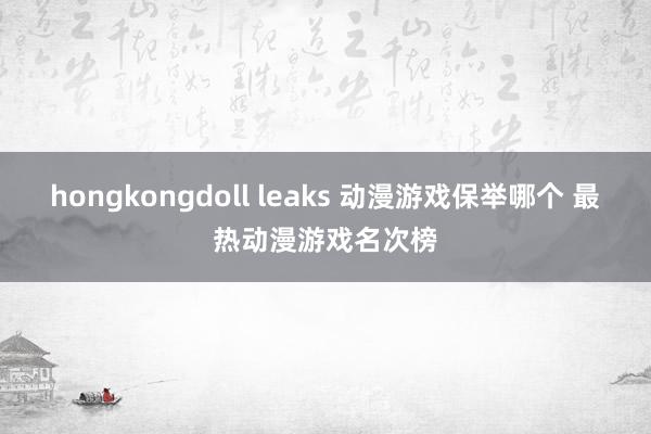 hongkongdoll leaks 动漫游戏保举哪个 最热动漫游戏名次榜