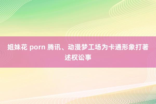 姐妹花 porn 腾讯、动漫梦工场为卡通形象打著述权讼事