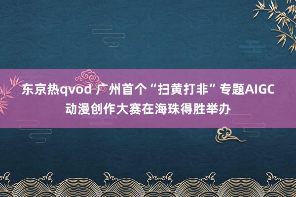 东京热qvod 广州首个“扫黄打非”专题AIGC动漫创作大赛在海珠得胜举办