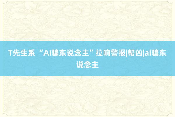 T先生系 “AI骗东说念主”拉响警报|帮凶|ai骗东说念主