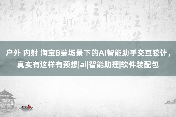 户外 内射 淘宝B端场景下的AI智能助手交互狡计，真实有这样有预想|ai|智能助理|软件装配包