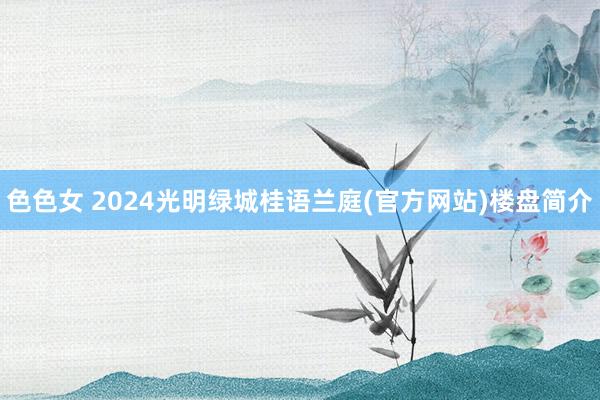 色色女 2024光明绿城桂语兰庭(官方网站)楼盘简介