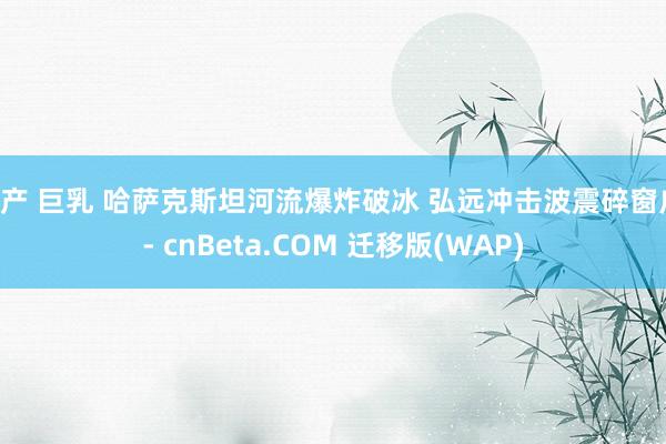 国产 巨乳 哈萨克斯坦河流爆炸破冰 弘远冲击波震碎窗户 - cnBeta.COM 迁移版(WAP)