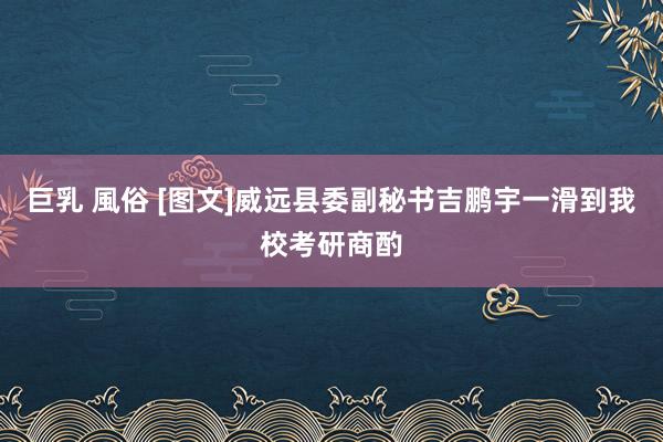 巨乳 風俗 [图文]威远县委副秘书吉鹏宇一滑到我校考研商酌