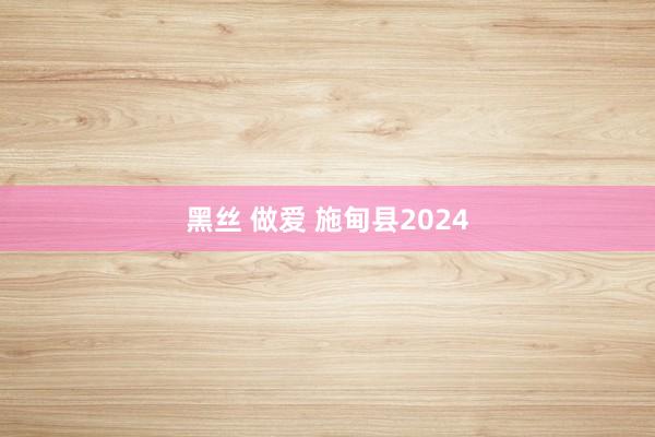 黑丝 做爱 施甸县2024