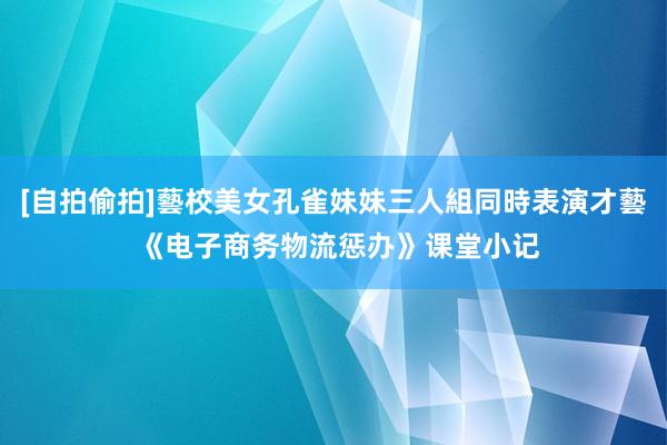 [自拍偷拍]藝校美女孔雀妹妹三人組同時表演才藝 《电子商务物流惩办》课堂小记