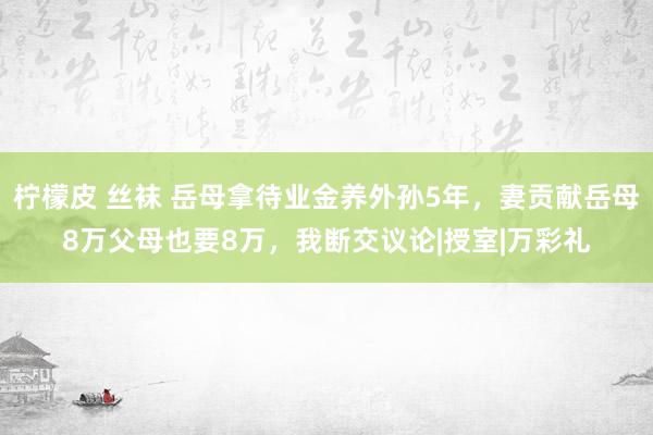 柠檬皮 丝袜 岳母拿待业金养外孙5年，妻贡献岳母8万父母也要8万，我断交议论|授室|万彩礼