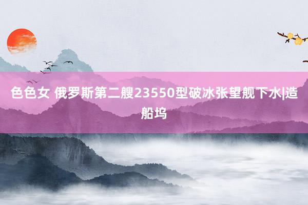 色色女 俄罗斯第二艘23550型破冰张望舰下水|造船坞